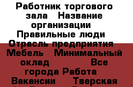 Работник торгового зала › Название организации ­ Правильные люди › Отрасль предприятия ­ Мебель › Минимальный оклад ­ 24 000 - Все города Работа » Вакансии   . Тверская обл.,Вышний Волочек г.